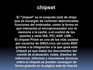 chipset
 El "chipset" es el conjunto (set) de chips
que se encargan de controlar determinadas
funciones del ordenador, como la forma en
 que interactúa el microprocesador con la
   memoria o la caché, o el control de los
    puertos y slots ISA, PCI, AGP, USB...
El chipset Prism es uno de los más usados
 por usuarios de GNU/Linux así como BSD
 gracias a la integración a la que goza este
 chipset ya que todos los documentos del
  comité de evaluación; notas, diseños de
referencia, informes y resúmenes técnicos
 sobre el chipset se pueden conseguir de
forma gratuita en la página web de Intersil.
 