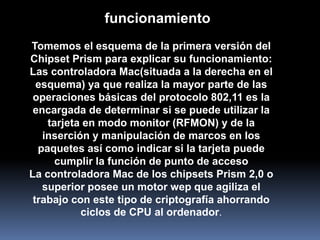 funcionamiento
Tomemos el esquema de la primera versión del
Chipset Prism para explicar su funcionamiento:
Las controladora Mac(situada a la derecha en el
  esquema) ya que realiza la mayor parte de las
 operaciones básicas del protocolo 802,11 es la
 encargada de determinar si se puede utilizar la
    tarjeta en modo monitor (RFMON) y de la
   inserción y manipulación de marcos en los
  paquetes así como indicar si la tarjeta puede
      cumplir la función de punto de acceso
La controladora Mac de los chipsets Prism 2,0 o
   superior posee un motor wep que agiliza el
 trabajo con este tipo de criptografía ahorrando
           ciclos de CPU al ordenador.
 