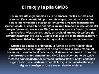 El reloj y la pila CMOS
    Es un circuito cuya función es la de sincronizar las señales del
   sistema. Está constituido por un cristal que, cuando vibra, emite
   pulsos (denominados pulsos de temporizador) para mantener los
elementos del sistema funcionando al mismo tiempo. La frecuencia del
 temporizador (expresada en MHz) no es más que el número de veces
   que el cristal vibra por segundo, es decir, el número de pulsos de
 temporizador por segundo. Cuanto más alta sea la frecuencia, mayor
    será la cantidad de información que el sistema pueda procesar.

    Cuando se apaga el ordenador, la fuente de alimentación deja
  inmediatamente de proporcionar electricidad a la placa madre. Al
 encender nuevamente el ordenador, el sistema continúa en hora. Un
  circuito electrónico denominado CMOS (Semiconductor de óxido
  metálico complementario), también llamado BIOS CMOS, conserva
   algunos datos del sistema, como la hora, la fecha del sistema y
           algunas configuraciones esenciales del sistema.
 