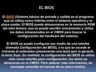 EL BIOS

 El BIOS (Sistema básico de entrada y salida) es el programa
  que se utiliza como interfaz entre el sistema operativo y la
placa madre. El BIOS puede almacenarse en la memoria ROM
 (de sólo lectura, que se puede escribir únicamente) y utiliza
      los datos almacenados en el CMOS para buscar la
           configuración del hardware del sistema.

     El BIOS se puede configurar por medio de una interfaz
    (llamada Configuración del BIOS), a la que se accede al
 iniciarse el ordenador presionando una tecla (por lo general,
la tecla Supr. En realidad, la configuración del BIOS se utiliza
       sólo como interfaz para configuración; los datos se
  almacenan en el CMOS. Para obtener más información, se
        aconseja consultar el manual de su placa madre).
 