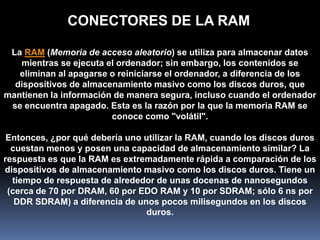 CONECTORES DE LA RAM

 La RAM (Memoria de acceso aleatorio) se utiliza para almacenar datos
   mientras se ejecuta el ordenador; sin embargo, los contenidos se
   eliminan al apagarse o reiniciarse el ordenador, a diferencia de los
  dispositivos de almacenamiento masivo como los discos duros, que
mantienen la información de manera segura, incluso cuando el ordenador
 se encuentra apagado. Esta es la razón por la que la memoria RAM se
                        conoce como "volátil".

 Entonces, ¿por qué debería uno utilizar la RAM, cuando los discos duros
  cuestan menos y posen una capacidad de almacenamiento similar? La
respuesta es que la RAM es extremadamente rápida a comparación de los
dispositivos de almacenamiento masivo como los discos duros. Tiene un
  tiempo de respuesta de alrededor de unas docenas de nanosegundos
 (cerca de 70 por DRAM, 60 por EDO RAM y 10 por SDRAM; sólo 6 ns por
   DDR SDRAM) a diferencia de unos pocos milisegundos en los discos
                                duros.
 