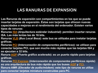 LAS RANURAS DE EXPANSION
Las Ranuras de expansión son compartimientos en los que se puede
insertar tarjetas de expansión. Éstas son tarjetas que ofrecen nuevas
capacidades o mejoras en el rendimiento del ordenador. Existen varios
tipos de ranuras:
Ranuras ISA (Arquitectura estándar industrial): permiten insertar ranuras
ISA. Las más lentas las de 16 bits.
Ranuras VLB (Bus Local Besa): este bus se utilizaba para instalar tarjetas
gráficas.
Ranuras PCI (Interconexión de componentes periféricos): se utilizan para
conectar tarjetas PCI, que son mucho más rápidas que las tarjetas ISA y
se ejecutan a 32 bits.
Ranura AGP (Puerto gráfico acelerado): es un puerto rápido para tarjetas
gráficas.
Ranuras PCI Express (Interconexión de componentes periféricos rápida):
es una arquitectura de bus más rápida que los buses AGP y PCI.
Ranura AMR (Elevador de audio/módem): este tipo de ranuras se utiliza
para conectar tarjetas miniatura construidas para PC.
 