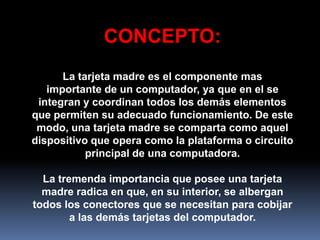 CONCEPTO:
      La tarjeta madre es el componente mas
   importante de un computador, ya que en el se
 integran y coordinan todos los demás elementos
que permiten su adecuado funcionamiento. De este
 modo, una tarjeta madre se comparta como aquel
dispositivo que opera como la plataforma o circuito
           principal de una computadora.

  La tremenda importancia que posee una tarjeta
  madre radica en que, en su interior, se albergan
todos los conectores que se necesitan para cobijar
        a las demás tarjetas del computador.
 