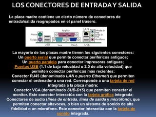 LOS CONECTORES DE ENTRADA Y SALIDA
 La placa madre contiene un cierto número de conectores de
 entrada/salida reagrupados en el panel trasero.




   La mayoría de las placas madre tienen los siguientes conectores:
      Un puerto serial que permite conectar periféricos antiguos;
         Un puerto paralelo para conectar impresoras antiguas;
    Puertos USB (1.1 de baja velocidad o 2.0 de alta velocidad) que
              permiten conectar periféricos más recientes;
   Conector RJ45 (denominado LAN o puerto Ethernet) que permiten
   conectar el ordenador a una red. Corresponde a una tarjeta de red
                      integrada a la placa madre;
    Conector VGA (denominado SUB-D15) que permiten conectar el
   monitor. Este conector interactúa con la tarjeta gráfica integrada;
Conectores de audio (línea de entrada, línea de salida y micrófono), que
   permiten conectar altavoces, o bien un sistema de sonido de alta
  fidelidad o un micrófono. Este conector interactúa con la tarjeta de
                           sonido integrada.
 