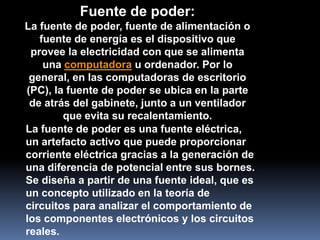 Fuente de poder:
La fuente de poder, fuente de alimentación o
   fuente de energía es el dispositivo que
 provee la electricidad con que se alimenta
    una computadora u ordenador. Por lo
 general, en las computadoras de escritorio
(PC), la fuente de poder se ubica en la parte
 de atrás del gabinete, junto a un ventilador
        que evita su recalentamiento.
La fuente de poder es una fuente eléctrica,
un artefacto activo que puede proporcionar
corriente eléctrica gracias a la generación de
una diferencia de potencial entre sus bornes.
Se diseña a partir de una fuente ideal, que es
un concepto utilizado en la teoría de
circuitos para analizar el comportamiento de
los componentes electrónicos y los circuitos
reales.
 
