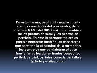 De esta manera, una tarjeta madre cuenta
  con los conectores del procesador, de la
memoria RAM , del BIOS, así como también ,
   de las puertas en serie y las puertas en
   paralelo. En este importante tablero es
 posible encontrar también los conectores
 que permiten la expansión de la memoria y
    los controles que administran el buen
 funcionar de los denominados accesorios
periféricos básicos, tales como la pantalla el
           teclado y el disco duro
 