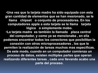 •Una vez que la tarjeta madre ha sido equipada con esta
 gran cantidad de elementos que se han mesionado, se le
    llama chipset o conjunto de procesadores. En los
   computadores apple a esta tarjeta se le llama tarjeta
               lógica o simplemente mobo.
 •La tarjeta madre es también la llamada placa central
     del computador, y como ya se mencionaba , en ella
podemos encontrar todos los conectores que posibilitan la
     conexión con otros microprocesadores , los que le
permiten la realización de tareas muchos mas especificas.
   De este modo, cuando en un computador comienza un
   proceso de datos, existen múltiples partes que operan
realizando diferentes tareas , cada uno llevando acabo una
                      parte del proceso.
 