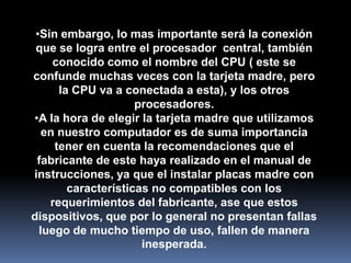 •Sin embargo, lo mas importante será la conexión
 que se logra entre el procesador central, también
     conocido como el nombre del CPU ( este se
confunde muchas veces con la tarjeta madre, pero
      la CPU va a conectada a esta), y los otros
                     procesadores.
•A la hora de elegir la tarjeta madre que utilizamos
   en nuestro computador es de suma importancia
     tener en cuenta la recomendaciones que el
 fabricante de este haya realizado en el manual de
instrucciones, ya que el instalar placas madre con
        características no compatibles con los
    requerimientos del fabricante, ase que estos
dispositivos, que por lo general no presentan fallas
  luego de mucho tiempo de uso, fallen de manera
                      inesperada.
 