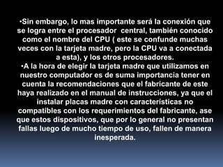 •Sin embargo, lo mas importante será la conexión que
se logra entre el procesador central, también conocido
   como el nombre del CPU ( este se confunde muchas
veces con la tarjeta madre, pero la CPU va a conectada
             a esta), y los otros procesadores.
  •A la hora de elegir la tarjeta madre que utilizamos en
 nuestro computador es de suma importancia tener en
  cuenta la recomendaciones que el fabricante de este
haya realizado en el manual de instrucciones, ya que el
       instalar placas madre con características no
compatibles con los requerimientos del fabricante, ase
que estos dispositivos, que por lo general no presentan
fallas luego de mucho tiempo de uso, fallen de manera
                          inesperada.
 