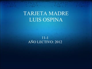 TARJETA MADRE
  LUIS OSPINA


       11-1
 AÑO LECTIVO: 2012
 