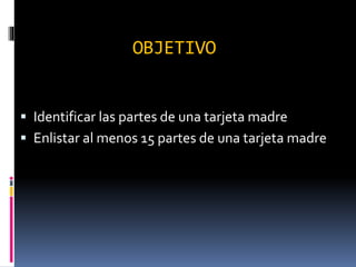 OBJETIVO
 Identificar las partes de una tarjeta madre
 Enlistar al menos 15 partes de una tarjeta madre
 
