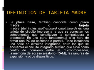 DEFINICION DE TARJETA MADRE
• La placa base, también conocida como placa
madre o tarjeta
madre (del inglés motherboard omainboard) es una
tarjeta de circuito impreso a la que se conectan los
componentes que constituyen la computadora u
ordenador. Es una parte fundamental a la hora de
armar una PC de escritorio o portátil. Tiene instalados
una serie de circuitos integrados, entre los que se
encuentra el circuito integrado auxiliar, que sirve como
centro de conexión entre el microprocesador,
la memoria de acceso aleatorio (RAM), las ranuras de
expansión y otros dispositivos.
 