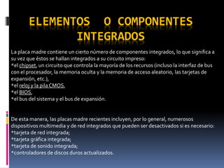 ELEMENTOS O COMPONENTES
INTEGRADOS
La placa madre contiene un cierto número de componentes integrados, lo que significa a
su vez que éstos se hallan integrados a su circuito impreso:
*el chipset, un circuito que controla la mayoría de los recursos (incluso la interfaz de bus
con el procesador, la memoria oculta y la memoria de acceso aleatorio, las tarjetas de
expansión, etc.),
*el reloj y la pilaCMOS,
*el BIOS,
*el bus del sistema y el bus de expansión.
De esta manera, las placas madre recientes incluyen, por lo general, numerosos
dispositivos multimedia y de red integrados que pueden ser desactivados si es necesario:
*tarjeta de red integrada;
*tarjeta gráfica integrada;
*tarjeta de sonido integrada;
*controladores de discos duros actualizados.
 