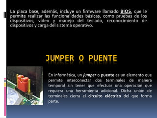 JUMPER O PUENTE
En informática, un jumper o puente es un elemento que
permite interconectar dos terminales de manera
temporal sin tener que efectuar una operación que
requiera una herramienta adicional. Dicha unión de
terminales cierra el circuito eléctrico del que forma
parte.
La placa base, además, incluye un firmware llamado BIOS, que le
permite realizar las funcionalidades básicas, como pruebas de los
dispositivos, vídeo y manejo del teclado, reconocimiento de
dispositivos y carga del sistema operativo.
 