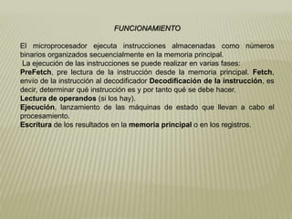 FUNCIONAMIENTO
El microprocesador ejecuta instrucciones almacenadas como números
binarios organizados secuencialmente en la memoria principal.
La ejecución de las instrucciones se puede realizar en varias fases:
PreFetch, pre lectura de la instrucción desde la memoria principal. Fetch,
envío de la instrucción al decodificador Decodificación de la instrucción, es
decir, determinar qué instrucción es y por tanto qué se debe hacer.
Lectura de operandos (si los hay).
Ejecución, lanzamiento de las máquinas de estado que llevan a cabo el
procesamiento.
Escritura de los resultados en la memoria principal o en los registros.
 