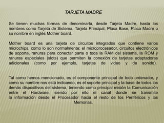 TARJETA MADRE
Se tienen muchas formas de denominarla, desde Tarjeta Madre, hasta los
nombres como Tarjeta de Sistema, Tarjeta Principal, Placa Base, Placa Madre o
su nombre en inglés Mother board.
Mother board es una tarjeta de circuitos integrados que contiene varios
microchips, como lo son normalmente: el microprocesador, circuitos electrónicos
de soporte, ranuras para conectar parte o toda la RAM del sistema, la ROM y
ranuras especiales (slots) que permiten la conexión de tarjetas adaptadoras
adicionales (como por ejemplo, tarjetas de video y de sonido).
Tal como hemos mencionado, es el componente principal de todo ordenador, y
como su nombre nos está indicando, es el soporte principal y la base de todos los
demás dispositivos del sistema, teniendo como principal misión la Comunicación
entre el Hardware, siendo por ello el canal donde se transmite
la información desde el Procesador hacia el resto de los Periféricos y las
Memorias.
 