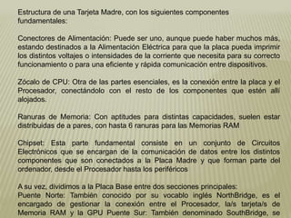 Estructura de una Tarjeta Madre, con los siguientes componentes
fundamentales:
Conectores de Alimentación: Puede ser uno, aunque puede haber muchos más,
estando destinados a la Alimentación Eléctrica para que la placa pueda imprimir
los distintos voltajes o intensidades de la corriente que necesita para su correcto
funcionamiento o para una eficiente y rápida comunicación entre dispositivos.
Zócalo de CPU: Otra de las partes esenciales, es la conexión entre la placa y el
Procesador, conectándolo con el resto de los componentes que estén allí
alojados.
Ranuras de Memoria: Con aptitudes para distintas capacidades, suelen estar
distribuidas de a pares, con hasta 6 ranuras para las Memorias RAM
Chipset: Esta parte fundamental consiste en un conjunto de Circuitos
Electrónicos que se encargan de la comunicación de datos entre los distintos
componentes que son conectados a la Placa Madre y que forman parte del
ordenador, desde el Procesador hasta los periféricos
A su vez, dividimos a la Placa Base entre dos secciones principales:
Puente Norte: También conocido por su vocablo inglés NorthBridge, es el
encargado de gestionar la conexión entre el Procesador, la/s tarjeta/s de
Memoria RAM y la GPU Puente Sur: También denominado SouthBridge, se
 