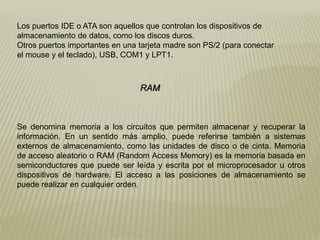 Los puertos IDE o ATA son aquellos que controlan los dispositivos de
almacenamiento de datos, como los discos duros.
Otros puertos importantes en una tarjeta madre son PS/2 (para conectar
el mouse y el teclado), USB, COM1 y LPT1.
RAM
Se denomina memoria a los circuitos que permiten almacenar y recuperar la
información. En un sentido más amplio, puede referirse también a sistemas
externos de almacenamiento, como las unidades de disco o de cinta. Memoria
de acceso aleatorio o RAM (Random Access Memory) es la memoria basada en
semiconductores que puede ser leída y escrita por el microprocesador u otros
dispositivos de hardware. El acceso a las posiciones de almacenamiento se
puede realizar en cualquier orden.
 