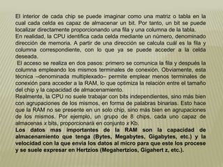 El interior de cada chip se puede imaginar como una matriz o tabla en la
cual cada celda es capaz de almacenar un bit. Por tanto, un bit se puede
localizar directamente proporcionando una fila y una columna de la tabla.
En realidad, la CPU identifica cada celda mediante un número, denominado
dirección de memoria. A partir de una dirección se calcula cuál es la fila y
columna correspondiente, con lo que ya se puede acceder a la celda
deseada.
El acceso se realiza en dos pasos: primero se comunica la fila y después la
columna empleando los mismos terminales de conexión. Obviamente, esta
técnica –denominada multiplexado– permite emplear menos terminales de
conexión para acceder a la RAM, lo que optimiza la relación entre el tamaño
del chip y la capacidad de almacenamiento.
Realmente, la CPU no suele trabajar con bits independientes, sino más bien
con agrupaciones de los mismos, en forma de palabras binarias. Esto hace
que la RAM no se presente en un solo chip, sino más bien en agrupaciones
de los mismos. Por ejemplo, un grupo de 8 chips, cada uno capaz de
almacenas x bits, proporcionará en conjunto x Kb.
Los datos mas importantes de la RAM son la capacidad de
almacenamiento que tenga (Bytes, Megabytes, Gigabytes, etc.) y la
velocidad con la que envía los datos al micro para que este los procese
y se suele expresar en Hertzios (Megahertzios, Gigahert z, etc.).
 