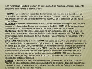 Las memorias RAM en función de la velocidad se clasifica según el siguiente
esquema que vemos a continuación:
SDRAM : Se instalan sin necesidad de inclinarnos con respecto a la placa base. Se
caracterizan por que el módulo tiene dos muescas. El número total de contactos es de
168. Pueden ofrecer una velocidad entre 66 y 133MHZ. En la actualidad ya casi no se
comercializan.
DDR RAM: Sucesora en la memoria SDRAM, tiene un diseño similar pero con una sóla
muesca y 184 contactos. Ofrece una velocidad entre 200 y 600MHZ. Se caracteriza por
utilizar un mismo ciclo de reloj para hacer dos intercambios de datos a la vez.
DDR2 RAM : Tiene 240 pines. Los zócalos no son compatibles con la DDR RAM. La
muesca está situada dos milímetros hacia la izquierda con respecto a la DDR RAM. Se
comercializan pares de módulos de 2Gb (2x2GB). Pueden trabajar a velocidades entre
400 y 800MHz.
DDR3 RAM: Actualmente la memoria RAM mas usada es la DDR3 una progresión de las
DDR, son las de tercera generación, lógicamente con mayor velocidad de transferencia de
los datos que las otras DDR, pero también un menor consumo de energía. Su velocidad
puede llegar a ser 2 veces mayor que la DDR2. La mejor de todas es la DDR3-2000 que
puede transferir 2.000.000 de datos por segundo. Como vemos el número final de la
memoria, nos da una idea de la rapidez, por ejemplo la DDR3-1466 podría transferir
1.466.000 datos por segundo. (multiplicando por 1.000 el número del final se saca la
velocidad en datos por segundo)
Rambus : Puede ofrecer velocidades de entre 600 y 1066MHZ. Tiene 184 contactos.
Algunos de estos módulos disponen de una cubierta de aluminio (dispersor de calor) que
protege los chips de memoria de un posible sobrecalentamiento. Debido a su alto coste,
su utilización no se ha extendido mucho.
 
