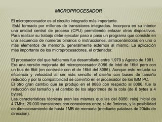 MICROPROCESADOR
El microprocesador es el circuito integrado más importante.
Está formado por millones de transistores integrados. Incorpora en su interior
una unidad central de proceso (CPU) permitiendo enlazar otros dispositivos.
Para realizar su trabajo debe ejecutar paso a paso un programa que consiste en
una secuencia de números binarios o instrucciones, almacenándolas en uno o
más elementos de memoria, generalmente externos al mismo. La aplicación
más importante de los microprocesadores, el ordenador.
El procesador del que hablamos fue desarrollado entre 1.979 y Agosto de 1981.
Era una versión mejorada del microprocesador 8086 de Intel de 16bit pero con
un bus de 8bit (en contraste con el de 16bit del 8086). Aunque esto reducía su
eficiencia y velocidad al ser más sencillo el diseño con buses de tamaño
reducido y por la compatibilidad se convirtió en el procesador de los IBM PC.
El otro gran cambio que se produjo en el 8088 con respecto al 8086, fue la
reducción del tamaño y el cambio de los algoritmos de la cola (de 6 bytes a 4
bytes).
Las características técnicas eran las mismas que las del 8086: reloj inicial de
4.7Mhz, 29.000 transistores con conexiones entre sí de 3micras, y la posibilidad
de direccionamiento de hasta 1MB de memoria (mediante palabras de 20bits de
dirección).
 