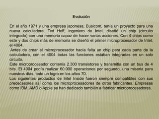 Evolución
En el año 1971 y una empresa japonesa, Busicom, tenía un proyecto para una
nueva calculadora. Ted Hoff, ingeniero de Intel, diseñó un chip (circuito
integrado) con una memoria capaz de hacer varias acciones. Con 4 chips como
este y dos chips más de memoria se diseñó el primer microprocesador de Intel,
el 4004.
Antes de crear el microprocesador hacía falta un chip para cada parte de la
calculadora, con el 4004 todas las funciones estaban integradas en un solo
circuito.
Este microprocesador contenía 2.300 transistores y transmitía con un bus de 4
bits. El 4004 podía realizar 60.000 operaciones por segundo, una miseria para
nuestros días, todo un logro en los años 70.
Los siguientes productos de Intel Inside fueron siempre compatibles con sus
predecesores así como los microprocesadores de otros fabricantes. Empresas
como IBM, AMD o Apple se han dedicado también a fabricar microprocesadores.
 
