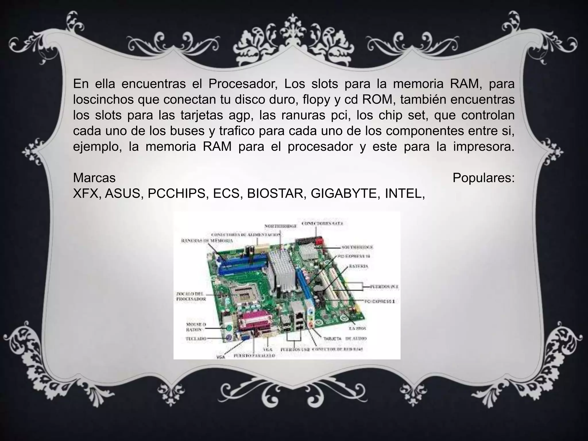 En ella encuentras el Procesador, Los slots para la memoria RAM, para
loscinchos que conectan tu disco duro, flopy y cd ROM, también encuentras
los slots para las tarjetas agp, las ranuras pci, los chip set, que controlan
cada uno de los buses y trafico para cada uno de los componentes entre si,
ejemplo, la memoria RAM para el procesador y este para la impresora.
Marcas Populares:
XFX, ASUS, PCCHIPS, ECS, BIOSTAR, GIGABYTE, INTEL,
 