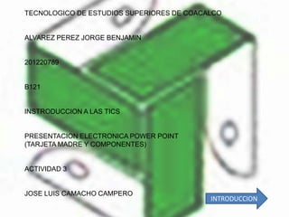 TECNOLOGICO DE ESTUDIOS SUPERIORES DE COACALCO


ALVAREZ PEREZ JORGE BENJAMIN


201220789


B121


INSTRODUCCION A LAS TICS


PRESENTACION ELECTRONICA POWER POINT
(TARJETA MADRE Y COMPONENTES)


ACTIVIDAD 3


JOSE LUIS CAMACHO CAMPERO
                                           INTRODUCCION
 