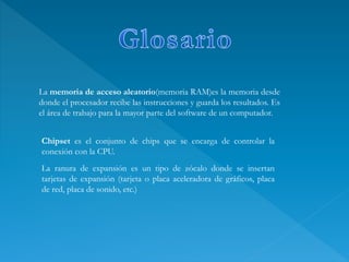 La memoria de acceso aleatorio(memoria RAM)es la memoria desde
donde el procesador recibe las instrucciones y guarda los resultados. Es
el área de trabajo para la mayor parte del software de un computador.
La ranura de expansión es un tipo de zócalo donde se insertan
tarjetas de expansión (tarjeta o placa aceleradora de gráficos, placa
de red, placa de sonido, etc.)
Chipset es el conjunto de chips que se encarga de controlar la
conexión con la CPU.
 