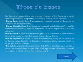 Los buses son espacios físicos que permiten el transporte de información y energía
entre dos puntos de la computadora. Los Buses Generales son los siguientes:
•Bus de datos: son las líneas de comunicación por donde circulan los datos externos
e internos del microprocesador.
•Bus de dirección: línea de comunicación por donde viaja la información específica
sobre la localización de la dirección de memoria del dato o dispositivo al que se hace
referencia.
•Bus de control: línea de comunicación por donde se controla el intercambio de
información con un módulo de la unidad central y los periféricos.
•Bus de expansión: conjunto de líneas de comunicación encargado de llevar el bus
de datos, el bus de dirección y el de control a la tarjeta de interfaz (entrada, salida) que
se agrega a la tarjeta principal.
•Bus del sistema: todos los componentes de la CPU se vinculan a través del bus de
sistema, mediante distintos tipos de datos el microprocesador y la memoria principal,
que también involucra a la memoria caché de nivel 2.
Inicio
 