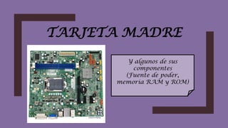 TARJETA MADRE
Y algunos de sus
componentes
(Fuente de poder,
memoria RAM y ROM)
 