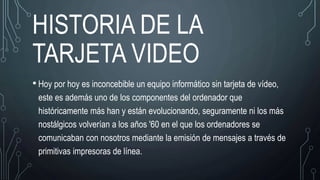 HISTORIA DE LA
TARJETA VIDEO
• Hoy por hoy es inconcebible un equipo informático sin tarjeta de vídeo,
este es además uno de los componentes del ordenador que
históricamente más han y están evolucionando, seguramente ni los más
nostálgicos volverían a los años '60 en el que los ordenadores se
comunicaban con nosotros mediante la emisión de mensajes a través de
primitivas impresoras de línea.
 