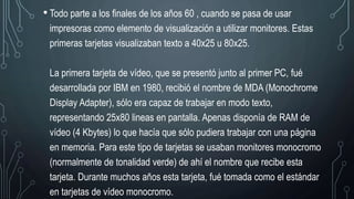 • Todo parte a los finales de los años 60 , cuando se pasa de usar
impresoras como elemento de visualización a utilizar monitores. Estas
primeras tarjetas visualizaban texto a 40x25 u 80x25.
La primera tarjeta de vídeo, que se presentó junto al primer PC, fué
desarrollada por IBM en 1980, recibió el nombre de MDA (Monochrome
Display Adapter), sólo era capaz de trabajar en modo texto,
representando 25x80 lineas en pantalla. Apenas disponía de RAM de
vídeo (4 Kbytes) lo que hacía que sólo pudiera trabajar con una página
en memoria. Para este tipo de tarjetas se usaban monitores monocromo
(normalmente de tonalidad verde) de ahí el nombre que recibe esta
tarjeta. Durante muchos años esta tarjeta, fué tomada como el estándar
en tarjetas de vídeo monocromo.
 
