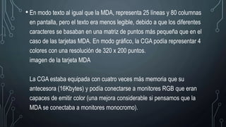 • En modo texto al igual que la MDA, representa 25 líneas y 80 columnas
en pantalla, pero el texto era menos legible, debido a que los diferentes
caracteres se basaban en una matriz de puntos más pequeña que en el
caso de las tarjetas MDA. En modo gráfico, la CGA podía representar 4
colores con una resolución de 320 x 200 puntos.
imagen de la tarjeta MDA
La CGA estaba equipada con cuatro veces más memoria que su
antecesora (16Kbytes) y podía conectarse a monitores RGB que eran
capaces de emitir color (una mejora considerable si pensamos que la
MDA se conectaba a monitores monocromo).
 