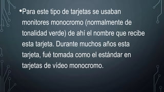 •Para este tipo de tarjetas se usaban
monitores monocromo (normalmente de
tonalidad verde) de ahí el nombre que recibe
esta tarjeta. Durante muchos años esta
tarjeta, fué tomada como el estándar en
tarjetas de vídeo monocromo.
 