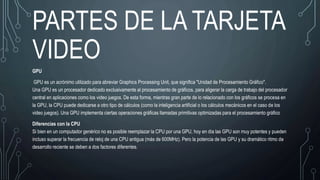 PARTES DE LA TARJETA
VIDEO
GPU
GPU es un acrónimo utilizado para abreviar Graphics Processing Unit, que significa "Unidad de Procesamiento Gráfico".
Una GPU es un procesador dedicado exclusivamente al procesamiento de gráficos, para aligerar la carga de trabajo del procesador
central en aplicaciones como los video juegos. De esta forma, mientras gran parte de lo relacionado con los gráficos se procesa en
la GPU, la CPU puede dedicarse a otro tipo de cálculos (como la inteligencia artificial o los cálculos mecánicos en el caso de los
video juegos). Una GPU implementa ciertas operaciones gráficas llamadas primitivas optimizadas para el procesamiento gráfico
Diferencias con la CPU
Si bien en un computador genérico no es posible reemplazar la CPU por una GPU, hoy en día las GPU son muy potentes y pueden
incluso superar la frecuencia de reloj de una CPU antigua (más de 600MHz). Pero la potencia de las GPU y su dramático ritmo de
desarrollo reciente se deben a dos factores diferentes.
 