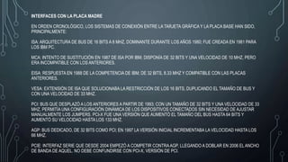 INTERFACES CON LA PLACA MADRE
EN ORDEN CRONOLÓGICO, LOS SISTEMAS DE CONEXIÓN ENTRE LA TARJETA GRÁFICA Y LA PLACA BASE HAN SIDO,
PRINCIPALMENTE:
ISA: ARQUITECTURA DE BUS DE 16 BITS A 8 MHZ, DOMINANTE DURANTE LOS AÑOS 1980; FUE CREADA EN 1981 PARA
LOS IBM PC.
MCA: INTENTO DE SUSTITUCIÓN EN 1987 DE ISA POR IBM. DISPONÍA DE 32 BITS Y UNA VELOCIDAD DE 10 MHZ, PERO
ERA INCOMPATIBLE CON LOS ANTERIORES.
EISA: RESPUESTA EN 1988 DE LA COMPETENCIA DE IBM; DE 32 BITS, 8.33 MHZ Y COMPATIBLE CON LAS PLACAS
ANTERIORES.
VESA: EXTENSIÓN DE ISA QUE SOLUCIONABA LA RESTRICCIÓN DE LOS 16 BITS, DUPLICANDO EL TAMAÑO DE BUS Y
CON UNA VELOCIDAD DE 33 MHZ.
PCI: BUS QUE DESPLAZÓ A LOS ANTERIORES A PARTIR DE 1993; CON UN TAMAÑO DE 32 BITS Y UNA VELOCIDAD DE 33
MHZ, PERMITÍA UNA CONFIGURACIÓN DINÁMICA DE LOS DISPOSITIVOS CONECTADOS SIN NECESIDAD DE AJUSTAR
MANUALMENTE LOS JUMPERS. PCI-X FUE UNA VERSIÓN QUE AUMENTÓ EL TAMAÑO DEL BUS HASTA 64 BITS Y
AUMENTÓ SU VELOCIDAD HASTA LOS 133 MHZ.
AGP: BUS DEDICADO, DE 32 BITS COMO PCI; EN 1997 LA VERSIÓN INICIAL INCREMENTABA LA VELOCIDAD HASTA LOS
66 MHZ.
PCIE: INTERFAZ SERIE QUE DESDE 2004 EMPEZÓ A COMPETIR CONTRAAGP, LLEGANDO A DOBLAR EN 2006 EL ANCHO
DE BANDA DE AQUEL. NO DEBE CONFUNDIRSE CON PCI-X, VERSIÓN DE PCI.
 