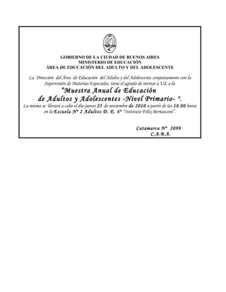 GOBIERNO DE LA CIUDAD DE BUENOS AIRES
MINISTERIO DE EDUCACIÓN
ÁREA DE EDUCACIÓN DEL ADULTO Y DEL ADOLESCENTE
La Dirección del Área de Educación del Adulto y del Adolescente conjuntamente con la
Supervisión de Materias Especiales, tiene el agrado de invitar a Ud. a la
“Muestra Anual de Educación
de Adultos y Adolescentes -Nivel Primario- ".
La misma se llevará a cabo el día jueves 25 de noviembre de 2010 a partir de las 18.00 horas
en la Escuela Nº 2 Adultos D. E. 6º “Instituto Félix Bernasconi”.
Catamarca Nº 2099
C.A.B.A.
 