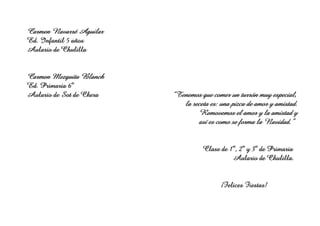 Carmen Navarré Aguilar
Ed. Infantil 5 años
Aulario de Chulilla

Carmen Mezquita Blanch
Ed. Primaria 6º
Aulario de Sot de Chera

“Tenemos que comer un turrón muy especial,
muy
la receta es: una pizca de amor y amistad.
Removemos
Removemos el amor y la amistad y
como
Navidad.”
así es como se forma la Navidad.”
Clase de 1º, 2º y 3º de Primaria
Chulilla.
hulilla
Aulario de Chulilla.

¡Felices Fiestas!

 