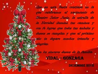 Que en esta fiesta cristiana en la
que celebramos el nacimiento de
Nuestro Señor Jesús, la estrella de
la Navidad ilumine tus caminos y
con fe logres que todos tus anhelos y
deseos se cumplan y que el próximo
año te depare muchos triunfos y
alegrías.
Son los sinceros deseos de la familia:
       Vidal – Gonzaga
                     Diciembre 2012
 