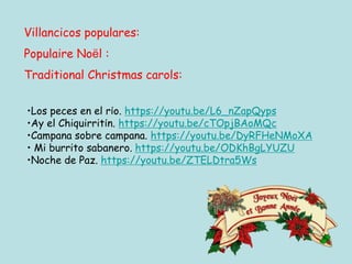 Villancicos populares:
Populaire Noël :
Traditional Christmas carols:
•Los peces en el río. https://youtu.be/L6_nZapQyps
•Ay el Chiquirritín. https://youtu.be/cTOpjBAoMQc
•Campana sobre campana. https://youtu.be/DyRFHeNMoXA
• Mi burrito sabanero. https://youtu.be/ODKhBgLYUZU
•Noche de Paz. https://youtu.be/ZTELDtra5Ws
 