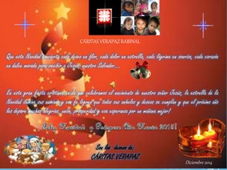 CÁRITAS VERAPAZ RABINAL
Que esta Navidad convierta cada deseo en flor, cada dolor en estrella, cada lágrima en sonrisa, cada corazón
en dulce morada para recibir a Jesús, nuestro Salvador….
En esta gran fiesta cristiana en la que celebramos el nacimiento de nuestro señor Jesús, la estrella de la
Navidad ilumine sus caminos y con fe logren que todos sus anhelos y deseos se cumplan y que el próximo año
les depare muchas alegrías, unión, prosperidad y esa esperanza por un mañana mejor!
Son los deseos de:
CÁRITAS VERAPAZ
Diciembre 2014
