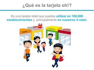 Es una tarjeta retail que puedes utilizar en 100,000
establecimientos y principalmente en nuestros 4 retail.
¿Qué es la tarjeta oh!?
 