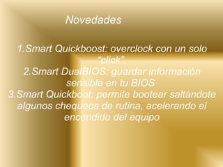 1.Smart Quickboost: overclock con un solo “click”. 2.Smart DualBIOS: guardar información sensible en tu BIOS  3.Smart Quickboot: permite bootear saltándote algunos chequeos de rutina, acelerando el encendido del equipo Novedades 
