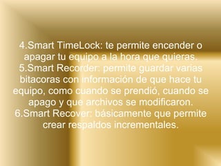 4.Smart TimeLock: te permite encender o apagar tu equipo a la hora que quieras. 5.Smart Recorder: permite guardar varias bitacoras con información de que hace tu equipo, como cuando se prendió, cuando se apago y que archivos se modificaron. 6.Smart Recover: básicamente que permite crear respaldos incrementales. 