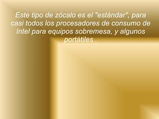 Este tipo de zócalo es el "estándar", para casi todos los procesadores de consumo de Intel para equipos sobremesa, y algunos portátiles . 