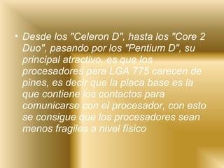 Desde los "Celeron D", hasta los "Core 2 Duo", pasando por los "Pentium D", su principal atractivo, es que los procesadores para LGA 775 carecen de pines, es decir que la placa base es la que contiene los contactos para comunicarse con el procesador, con esto se consigue que los procesadores sean menos fragiles a nivel físico   