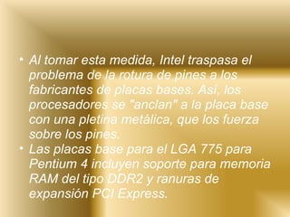 Al tomar esta medida, Intel traspasa el problema de la rotura de pines a los fabricantes de placas bases. Así, los procesadores se "anclan" a la placa base con una pletina metálica, que los fuerza sobre los pines. Las placas base para el LGA 775 para Pentium 4 incluyen soporte para memoria RAM del tipo DDR2 y ranuras de expansión PCI Express. 