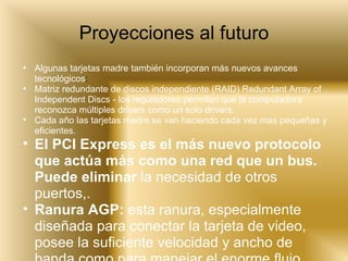 Proyecciones al futuro Algunas tarjetas madre también incorporan más nuevos avances tecnológicos : Matriz redundante de discos independiente (RAID) Redundant Array of Independent Discs - los reguladores permiten que la computadora reconozca múltiples drivers como un solo drivers.  Cada año las tarjetas madre se van haciendo cada vez mas pequeñas y eficientes. El PCI Express es el más nuevo protocolo que actúa más como una red que un bus. Puede eliminar  la necesidad de otros puertos,.   Ranura AGP:  esta ranura, especialmente diseñada para conectar la tarjeta de video, posee la suficiente velocidad y ancho de banda como para manejar el enorme flujo. 