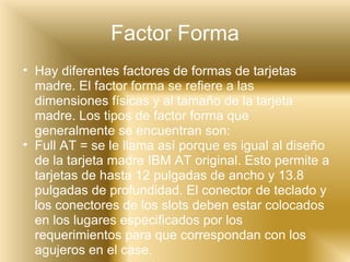 Factor Forma Hay diferentes factores de formas de tarjetas madre. El factor forma se refiere a las dimensiones físicas y al tamaño de la tarjeta madre. Los tipos de factor forma que generalmente se encuentran son: Full AT = se le llama así porque es igual al diseño de la tarjeta madre IBM AT original. Esto permite a tarjetas de hasta 12 pulgadas de ancho y 13.8 pulgadas de profundidad. El conector de teclado y los conectores de los slots deben estar colocados en los lugares especificados por los requerimientos para que correspondan con los agujeros en el case.  
